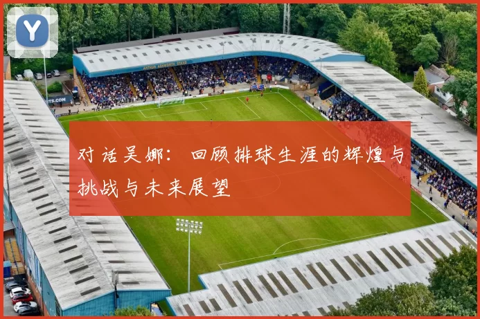 对话吴娜：回顾排球生涯的辉煌与挑战与未来展望
