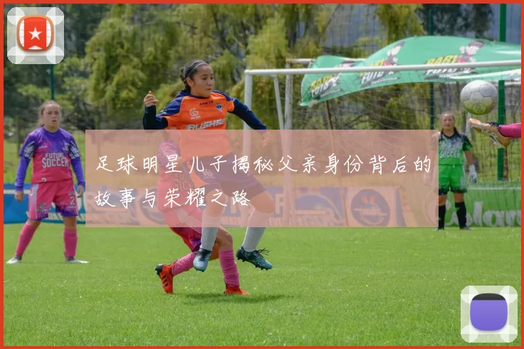 足球明星儿子揭秘父亲身份背后的故事与荣耀之路