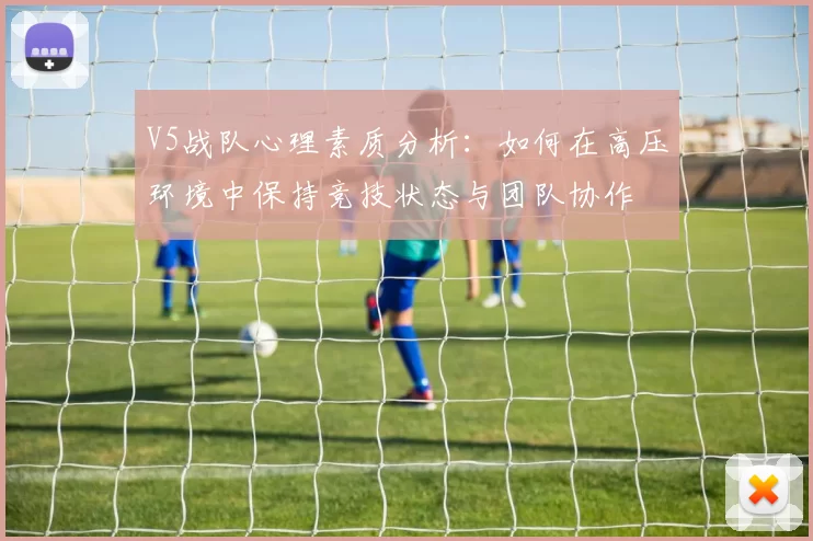 V5战队心理素质分析：如何在高压环境中保持竞技状态与团队协作