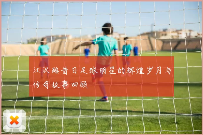 江汉路昔日足球明星的辉煌岁月与传奇故事回顾