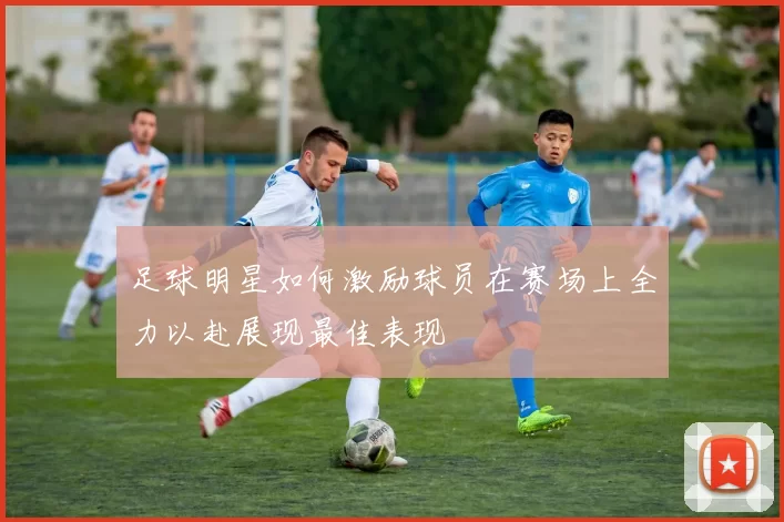 足球明星如何激励球员在赛场上全力以赴展现最佳表现
