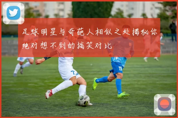 足球明星与奇葩人相似之处揭秘你绝对想不到的搞笑对比