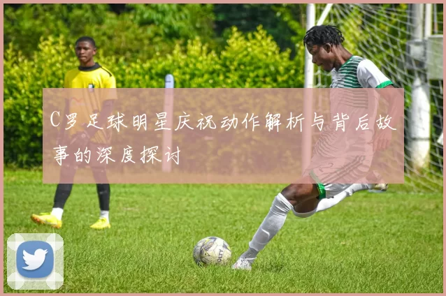 C罗足球明星庆祝动作解析与背后故事的深度探讨