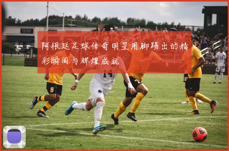 阿根廷足球传奇明星用脚踢出的精彩瞬间与辉煌成就