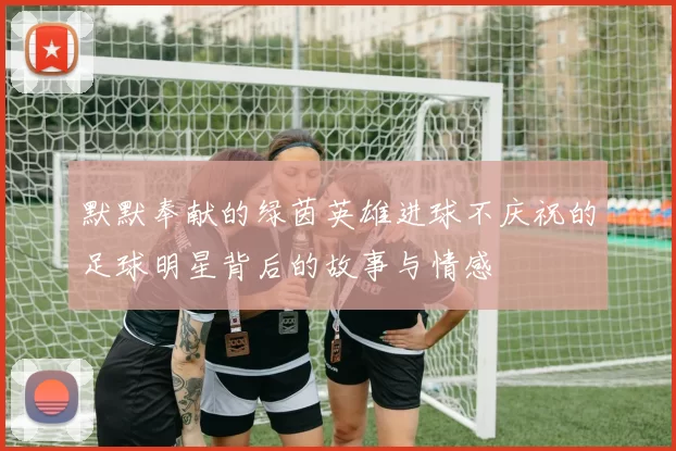 默默奉献的绿茵英雄进球不庆祝的足球明星背后的故事与情感