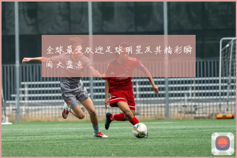 全球最受欢迎足球明星及其精彩瞬间大盘点