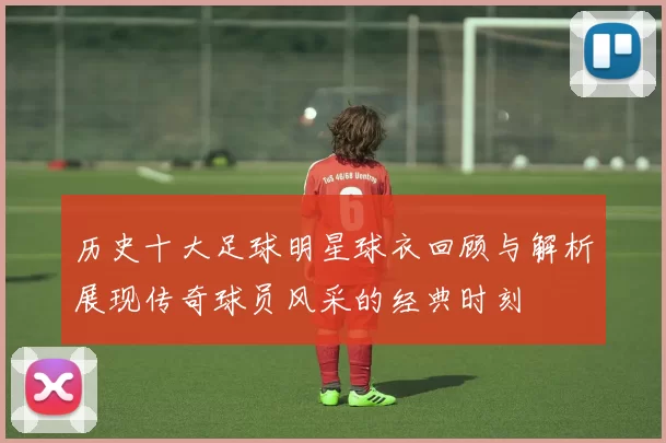 历史十大足球明星球衣回顾与解析展现传奇球员风采的经典时刻