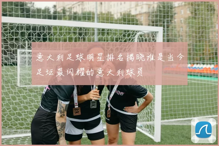 意大利足球明星排名揭晓谁是当今足坛最闪耀的意大利球员