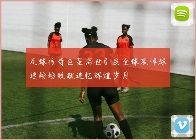 足球传奇巨星离世引发全球哀悼球迷纷纷致敬追忆辉煌岁月