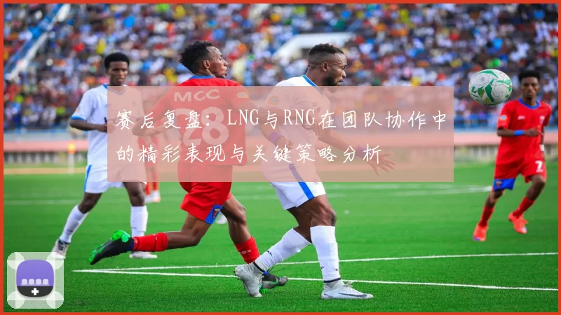 赛后复盘：LNG与RNG在团队协作中的精彩表现与关键策略分析