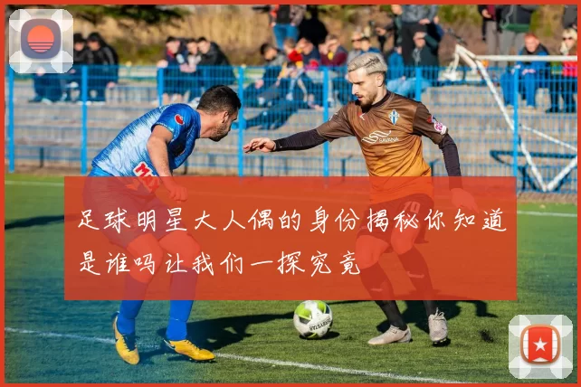 足球明星大人偶的身份揭秘你知道是谁吗让我们一探究竟