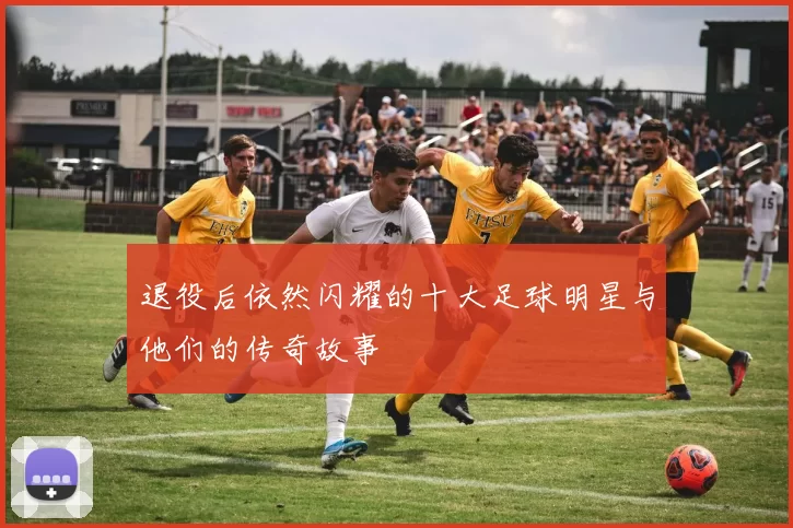 退役后依然闪耀的十大足球明星与他们的传奇故事