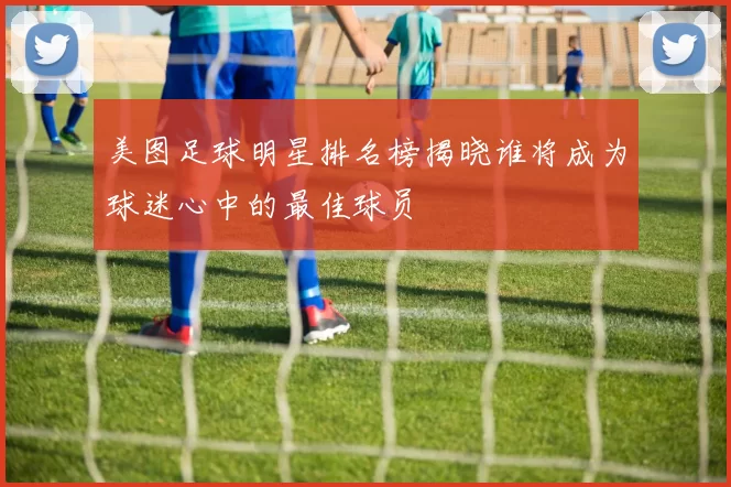 美图足球明星排名榜揭晓谁将成为球迷心中的最佳球员