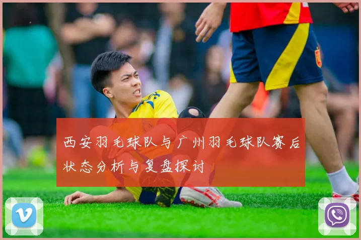 西安羽毛球队与广州羽毛球队赛后状态分析与复盘探讨