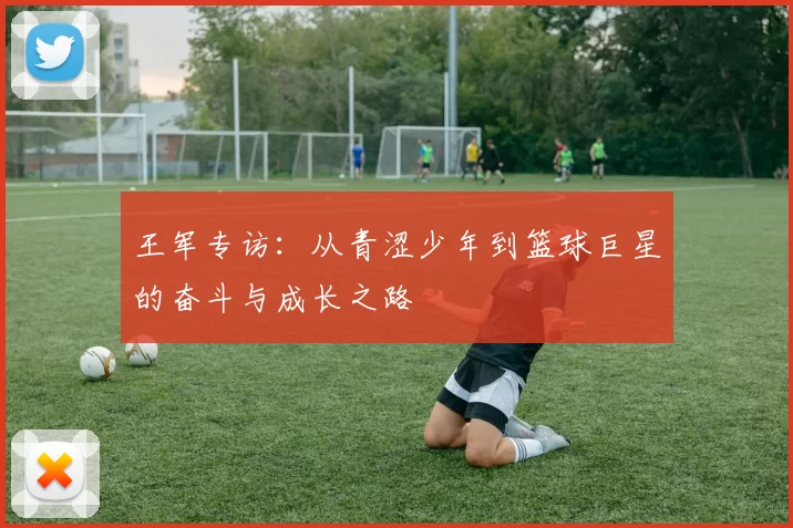 王军专访：从青涩少年到篮球巨星的奋斗与成长之路