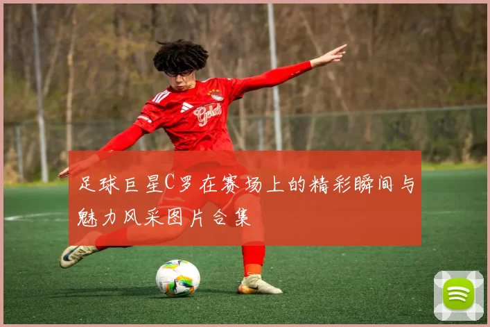 足球巨星C罗在赛场上的精彩瞬间与魅力风采图片合集