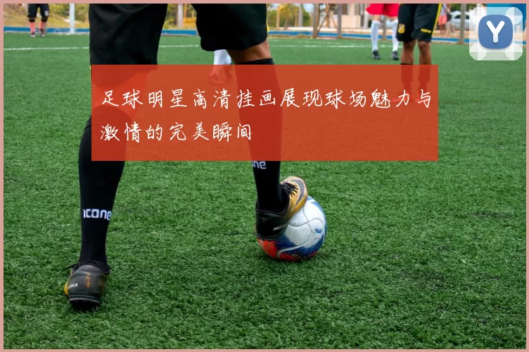 足球明星高清挂画展现球场魅力与激情的完美瞬间