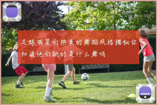 足球明星们热衷的舞蹈风格揭秘你知道他们跳的是什么舞吗