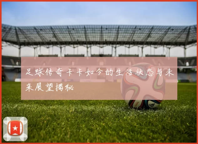 足球传奇卡卡如今的生活状态与未来展望揭秘