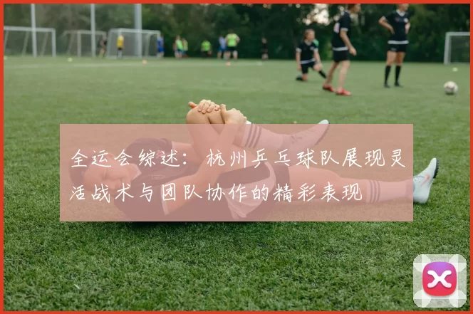 全运会综述：杭州乒乓球队展现灵活战术与团队协作的精彩表现