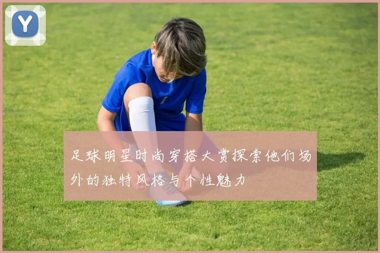 足球明星时尚穿搭大赏探索他们场外的独特风格与个性魅力