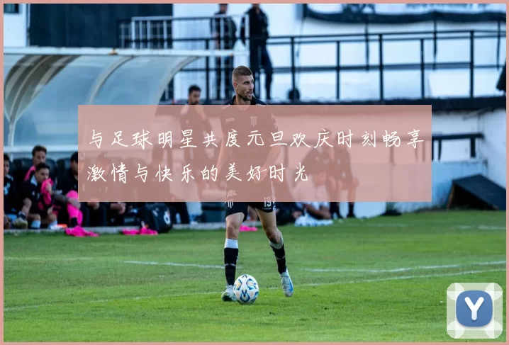 与足球明星共度元旦欢庆时刻畅享激情与快乐的美好时光