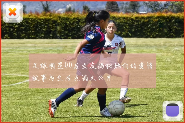足球明星00后女友揭秘她们的爱情故事与生活点滴大公开