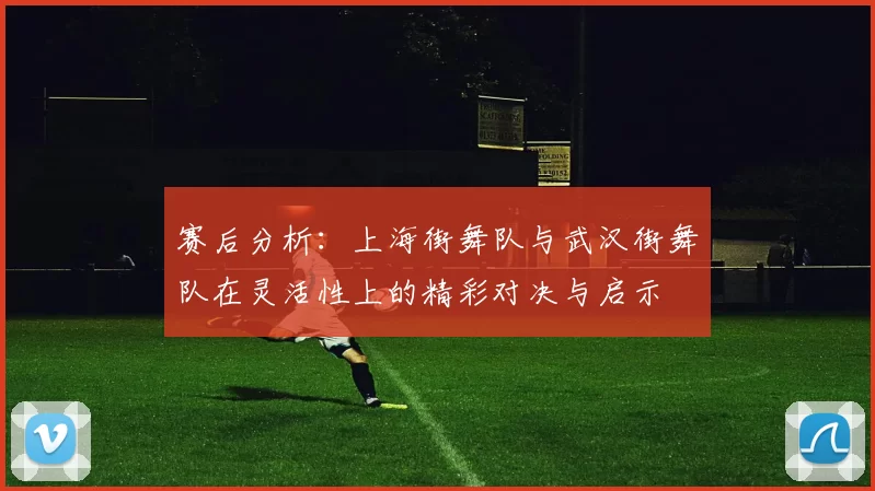 赛后分析：上海街舞队与武汉街舞队在灵活性上的精彩对决与启示
