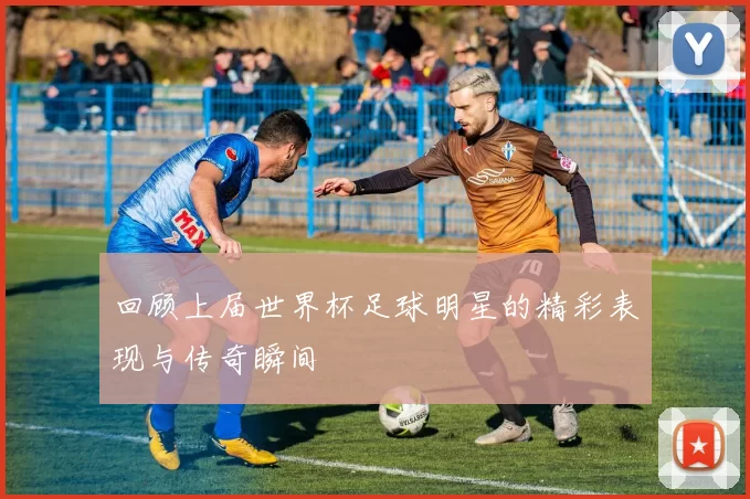 回顾上届世界杯足球明星的精彩表现与传奇瞬间