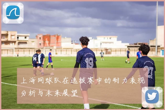 上海网球队在选拔赛中的耐力表现分析与未来展望