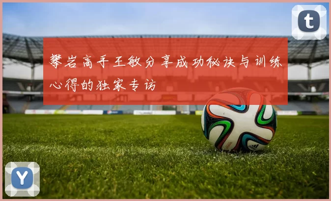 攀岩高手王敏分享成功秘诀与训练心得的独家专访