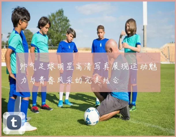 帅气足球明星高清写真展现运动魅力与青春风采的完美结合