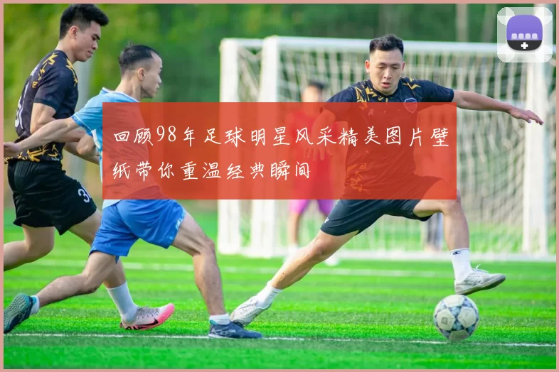 回顾98年足球明星风采精美图片壁纸带你重温经典瞬间