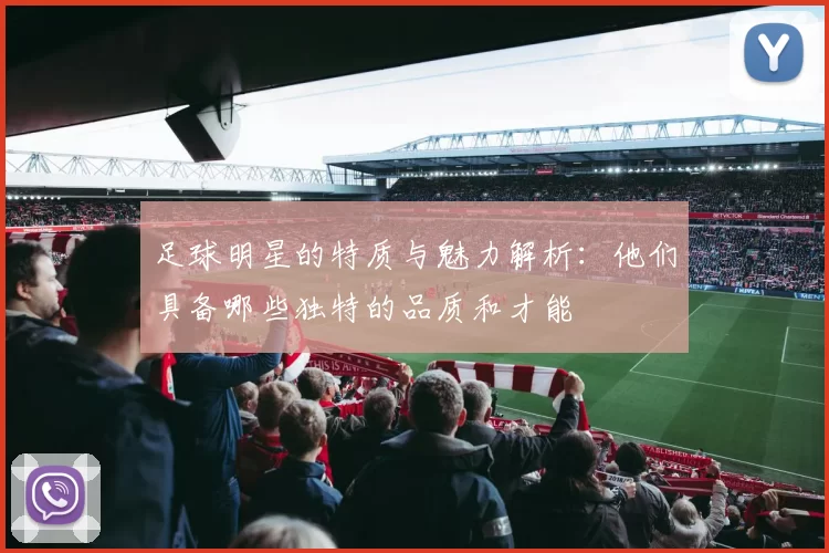 足球明星的特质与魅力解析：他们具备哪些独特的品质和才能