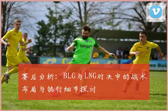 赛后分析：BLG与LNG对决中的战术布局与执行细节探讨