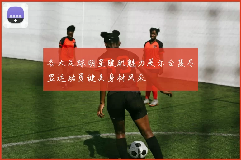 各大足球明星腹肌魅力展示合集尽显运动员健美身材风采