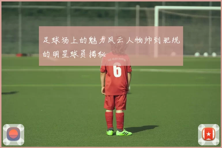 足球场上的魅力风云人物帅到犯规的明星球员揭秘