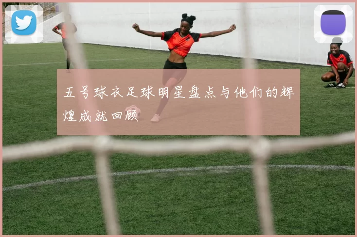 五号球衣足球明星盘点与他们的辉煌成就回顾