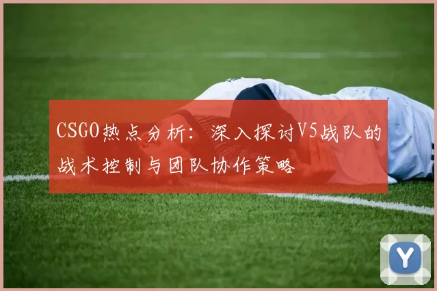 CSGO热点分析：深入探讨V5战队的战术控制与团队协作策略