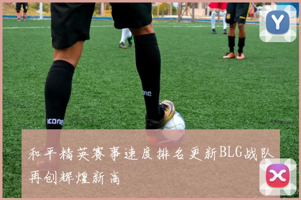 和平精英赛事速度排名更新BLG战队再创辉煌新高