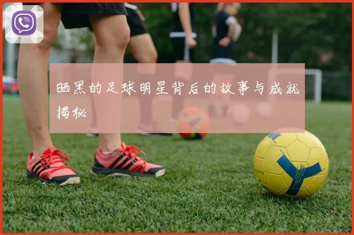 晒黑的足球明星背后的故事与成就揭秘
