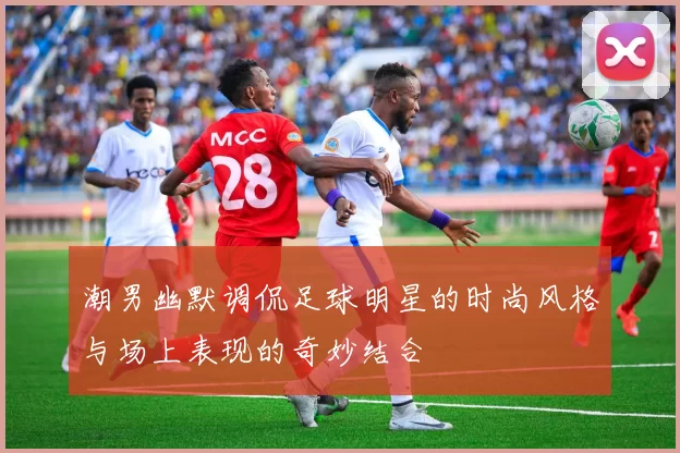 潮男幽默调侃足球明星的时尚风格与场上表现的奇妙结合