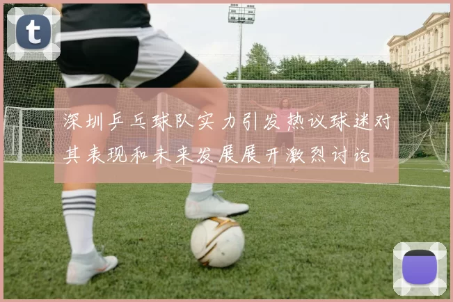 深圳乒乓球队实力引发热议球迷对其表现和未来发展展开激烈讨论