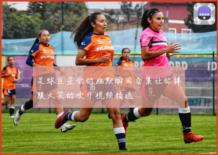 足球巨星们的幽默瞬间合集让你捧腹大笑的吹牛视频精选