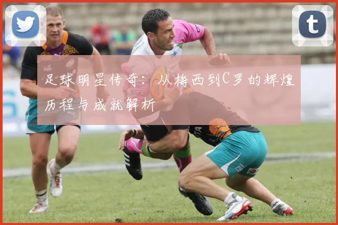 足球明星传奇：从梅西到C罗的辉煌历程与成就解析