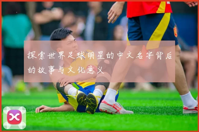 探索世界足球明星的中文名字背后的故事与文化意义