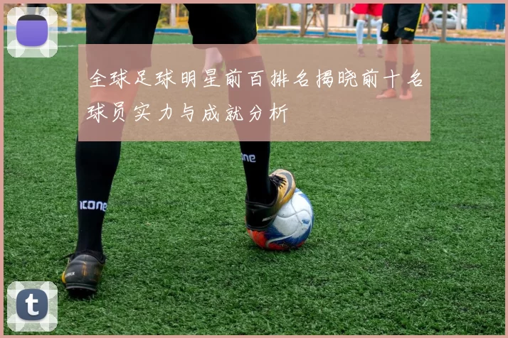 全球足球明星前百排名揭晓前十名球员实力与成就分析