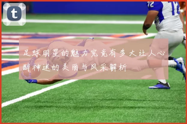 足球明星的魅力究竟有多大让人心醉神迷的美丽与风采解析