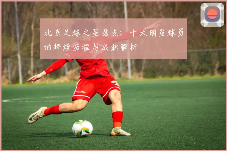 北京足球之星盘点：十大明星球员的辉煌历程与成就解析