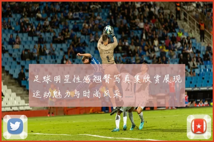 足球明星性感翘臀写真集欣赏展现运动魅力与时尚风采